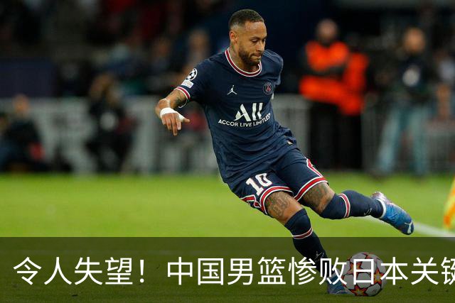 令人失望！中国男篮惨败日本关键5分钟，新星6次“离谱”犯错